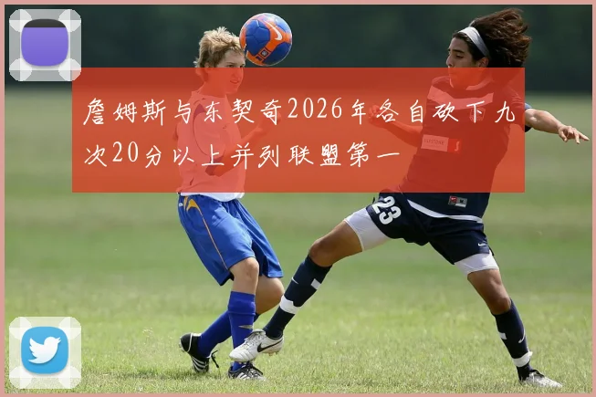 詹姆斯与东契奇2026年各自砍下九次20分以上并列联盟第一