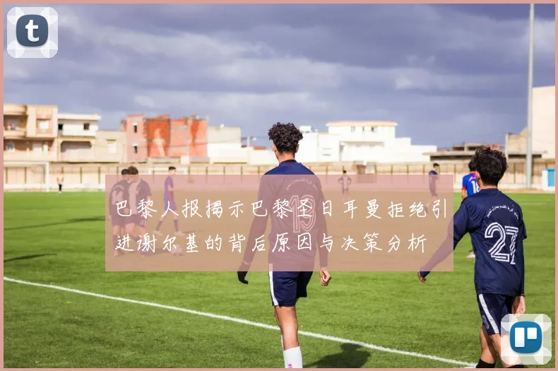 巴黎人报揭示巴黎圣日耳曼拒绝引进谢尔基的背后原因与决策分析
