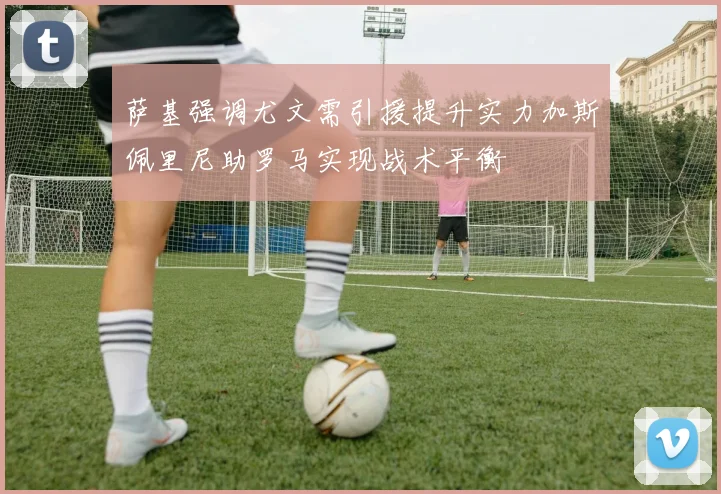 萨基强调尤文需引援提升实力加斯佩里尼助罗马实现战术平衡