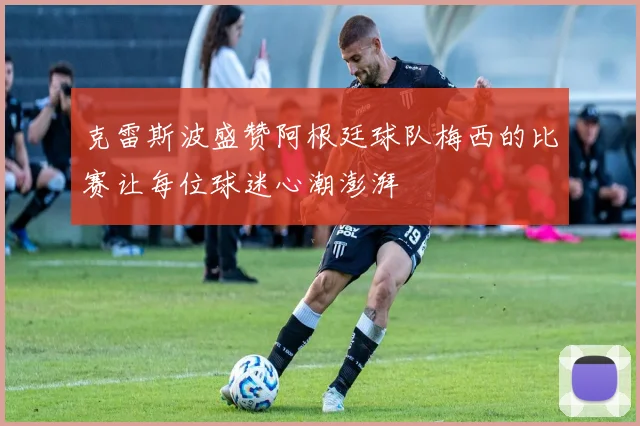 克雷斯波盛赞阿根廷球队梅西的比赛让每位球迷心潮澎湃