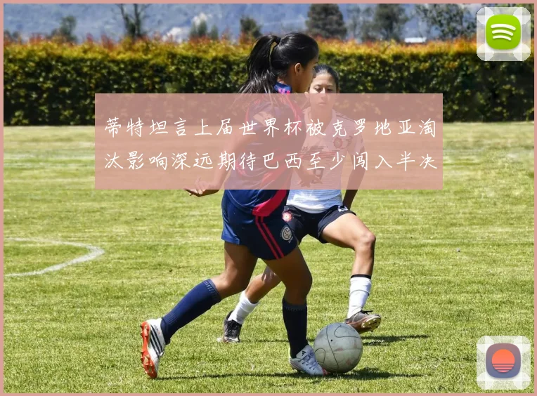 蒂特坦言上届世界杯被克罗地亚淘汰影响深远期待巴西至少闯入半决赛