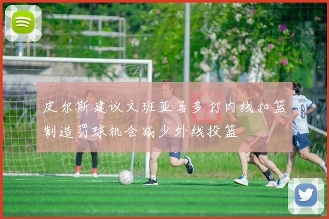 皮尔斯建议文班亚马多打内线扣篮制造罚球机会减少外线投篮