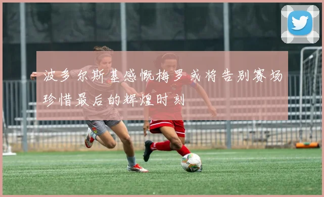 波多尔斯基感慨梅罗或将告别赛场珍惜最后的辉煌时刻