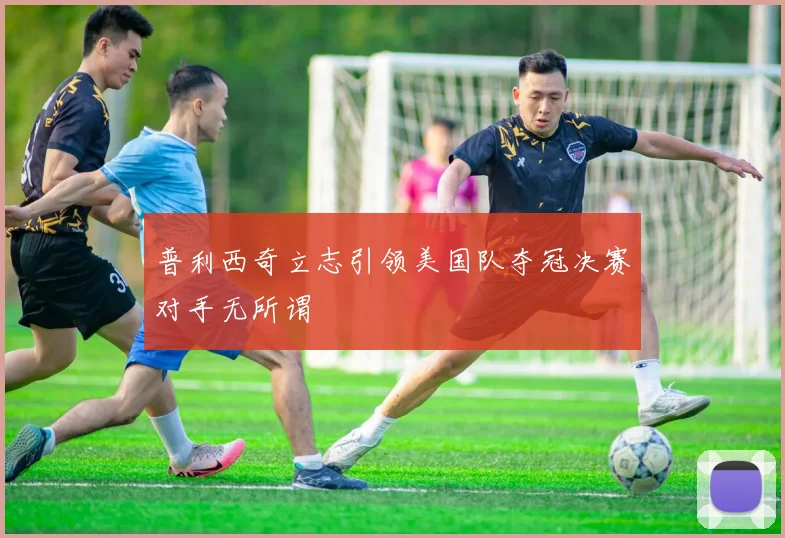 普利西奇立志引领美国队夺冠决赛对手无所谓