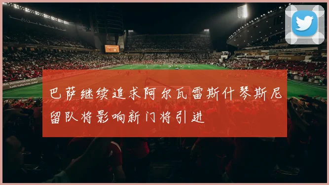 巴萨继续追求阿尔瓦雷斯什琴斯尼留队将影响新门将引进