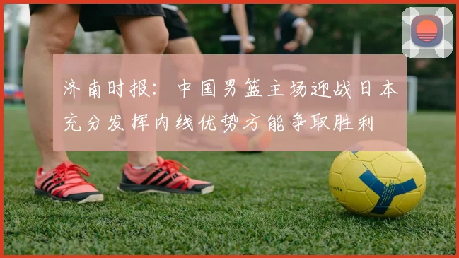 济南时报：中国男篮主场迎战日本充分发挥内线优势方能争取胜利