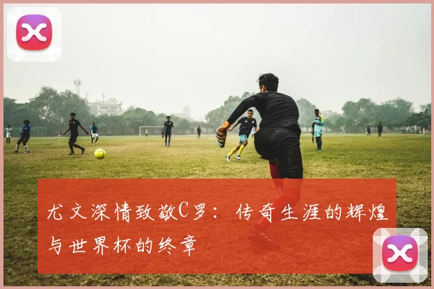 尤文深情致敬C罗：传奇生涯的辉煌与世界杯的终章