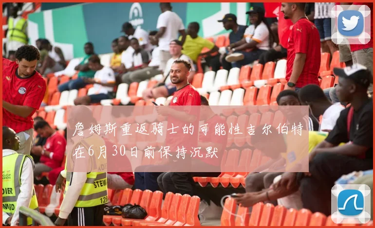 詹姆斯重返骑士的可能性吉尔伯特在6月30日前保持沉默