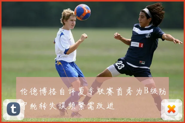伦德博格自评夏季联赛首秀为B级防守轮转失误频繁需改进