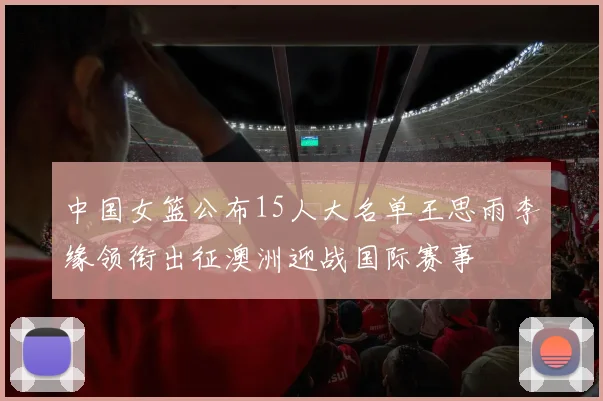 中国女篮公布15人大名单王思雨李缘领衔出征澳洲迎战国际赛事