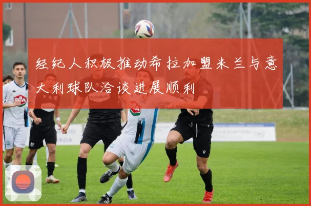 经纪人积极推动希拉加盟米兰与意大利球队洽谈进展顺利