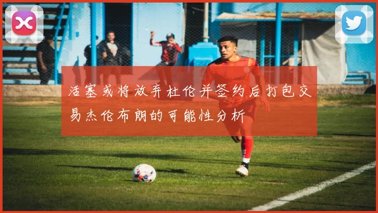 活塞或将放弃杜伦并签约后打包交易杰伦布朗的可能性分析