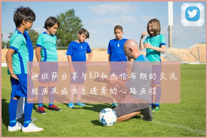 迪班萨分享与KD和杰伦布朗的交流经历及成为乐透秀的心路历程