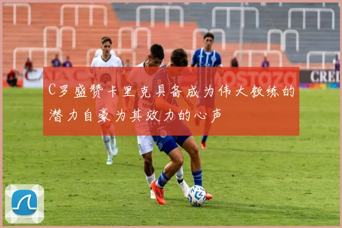 C罗盛赞卡里克具备成为伟大教练的潜力自豪为其效力的心声
