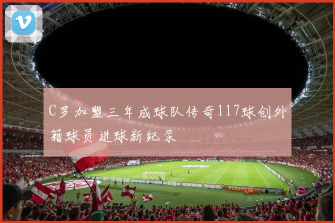 C罗加盟三年成球队传奇117球创外籍球员进球新纪录