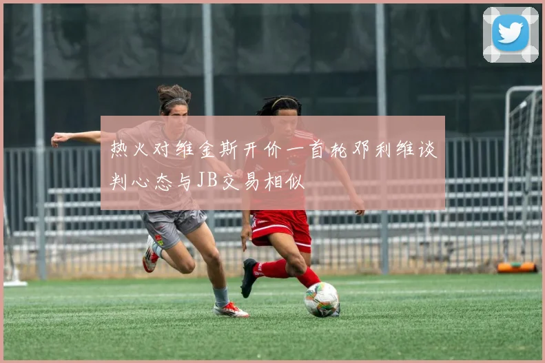 热火对维金斯开价一首轮邓利维谈判心态与JB交易相似