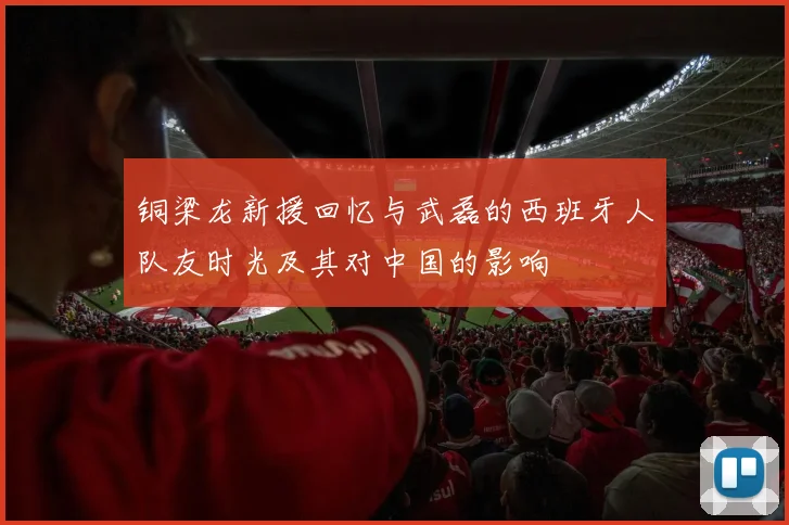 铜梁龙新援回忆与武磊的西班牙人队友时光及其对中国的影响