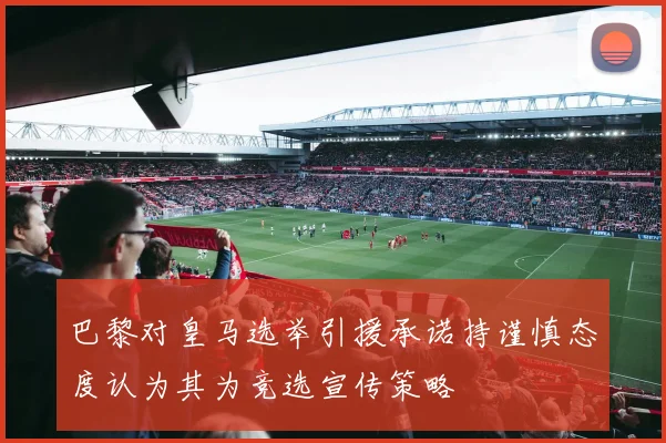 巴黎对皇马选举引援承诺持谨慎态度认为其为竞选宣传策略