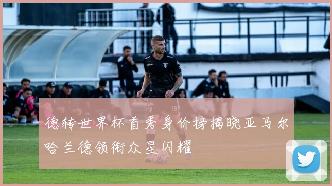 德转世界杯首秀身价榜揭晓亚马尔哈兰德领衔众星闪耀