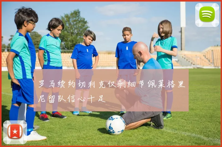 罗马续约切利克仅剩细节佩莱格里尼留队信心十足