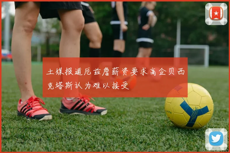 土媒报道厄兹詹薪资要求高企贝西克塔斯认为难以接受