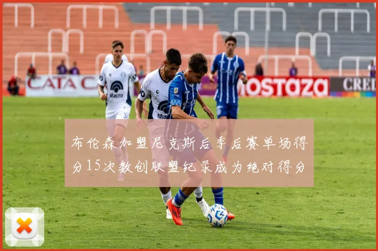 布伦森加盟尼克斯后季后赛单场得分15次数创联盟纪录成为绝对得分王