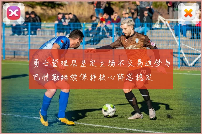 勇士管理层坚定立场不交易追梦与巴特勒继续保持核心阵容稳定