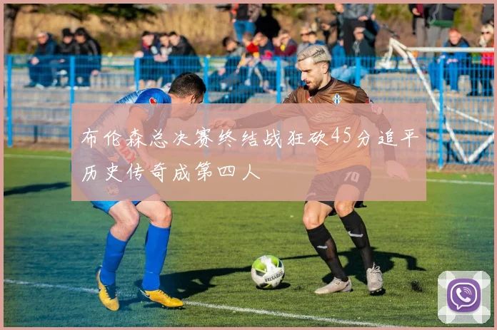 布伦森总决赛终结战狂砍45分追平历史传奇成第四人