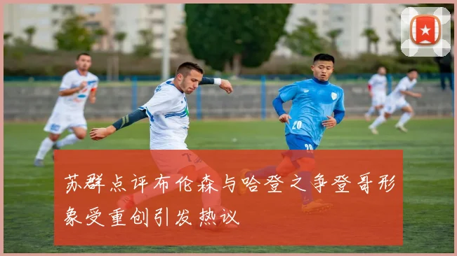 苏群点评布伦森与哈登之争登哥形象受重创引发热议