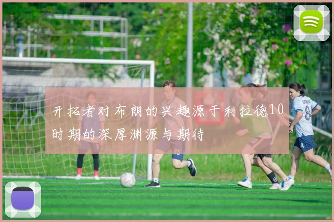 开拓者对布朗的兴趣源于利拉德10时期的深厚渊源与期待