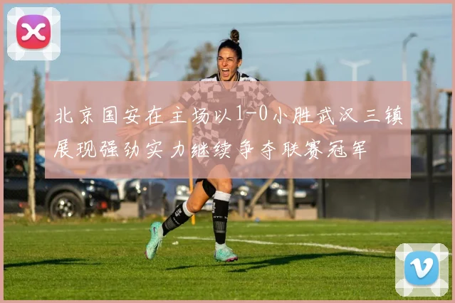 北京国安在主场以1-0小胜武汉三镇展现强劲实力继续争夺联赛冠军